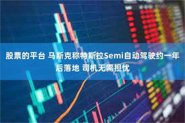 股票的平台 马斯克称特斯拉Semi自动驾驶约一年后落地 司机无需担忧