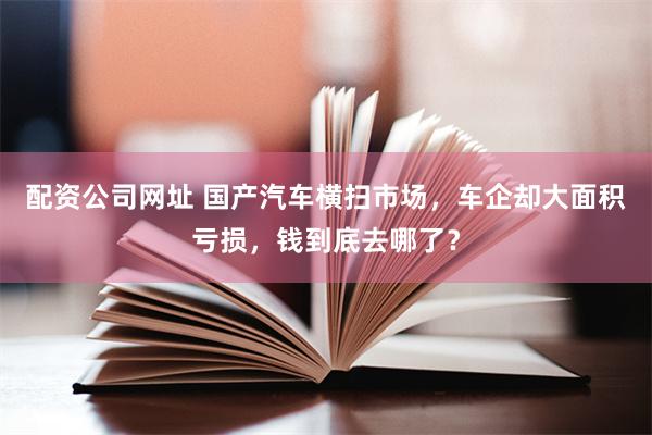 配资公司网址 国产汽车横扫市场，车企却大面积亏损，钱到底去哪了？