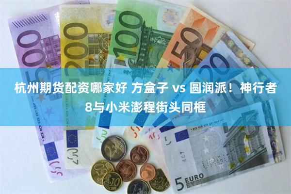 杭州期货配资哪家好 方盒子 vs 圆润派！神行者8与小米澎程街头同框