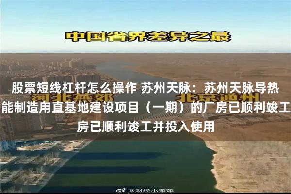 股票短线杠杆怎么操作 苏州天脉：苏州天脉导热散热产品智能制造甪直基地建设项目（一期）的厂房已顺利竣工并投入使用