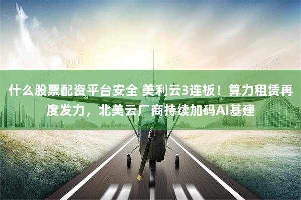 什么股票配资平台安全 美利云3连板！算力租赁再度发力，北美云厂商持续加码AI基建