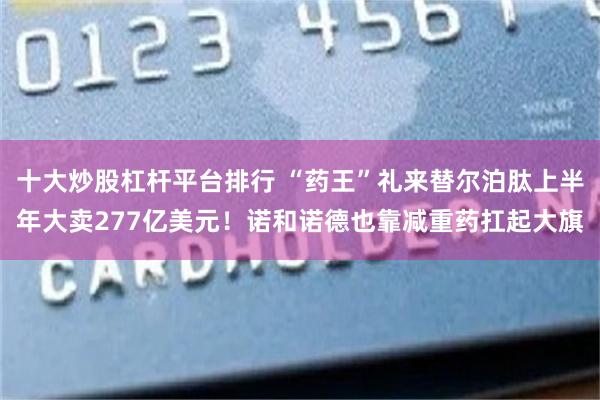 十大炒股杠杆平台排行 “药王”礼来替尔泊肽上半年大卖277亿美元！诺和诺德也靠减重药扛起大旗