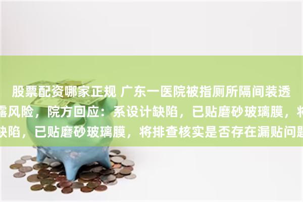 股票配资哪家正规 广东一医院被指厕所隔间装透明落地窗，存在隐私泄露风险，院方回应：系设计缺陷，已贴磨砂玻璃膜，将排查核实是否存在漏贴问题