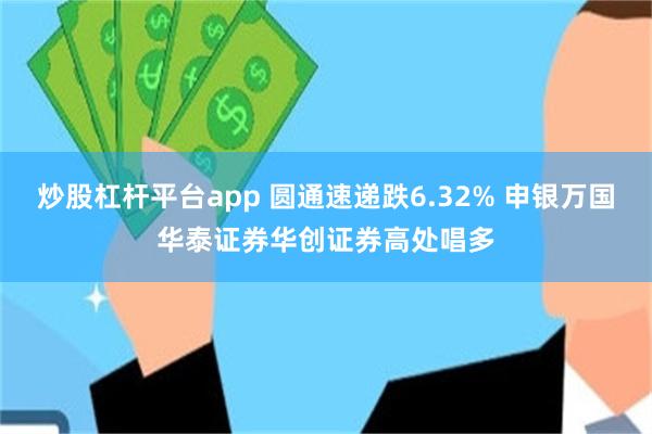 炒股杠杆平台app 圆通速递跌6.32% 申银万国华泰证券华创证券高处唱多