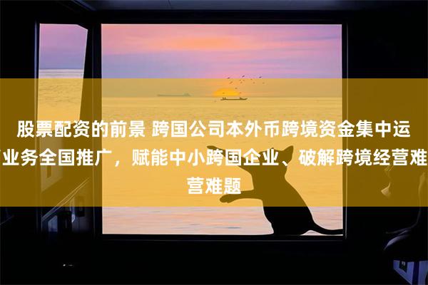 股票配资的前景 跨国公司本外币跨境资金集中运营业务全国推广，赋能中小跨国企业、破解跨境经营难题