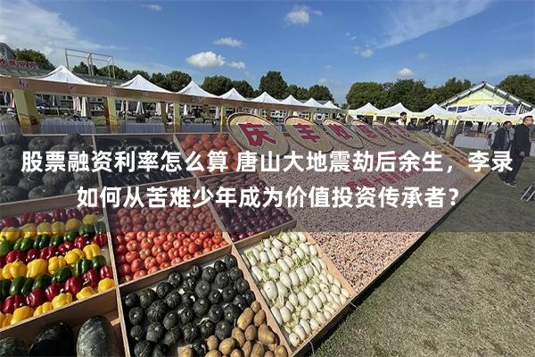 股票融资利率怎么算 唐山大地震劫后余生，李录如何从苦难少年成为价值投资传承者？