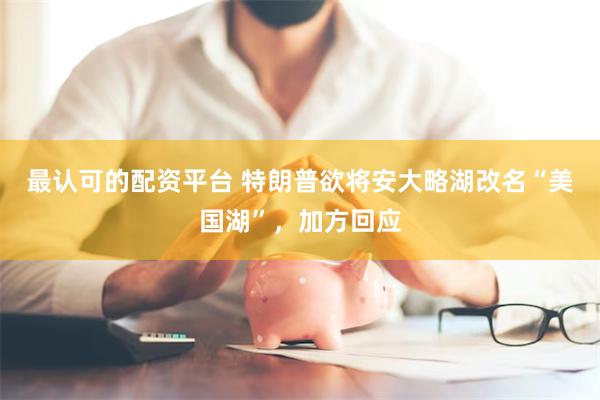 最认可的配资平台 特朗普欲将安大略湖改名“美国湖”，加方回应