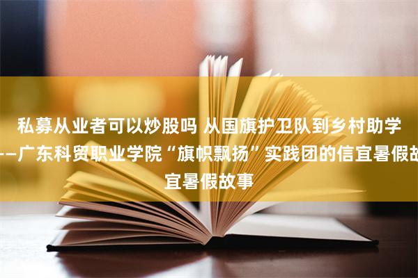 私募从业者可以炒股吗 从国旗护卫队到乡村助学路——广东科贸职业学院“旗帜飘扬”实践团的信宜暑假故事