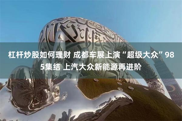 杠杆炒股如何理财 成都车展上演“超级大众”985集结 上汽大众新能源再进阶