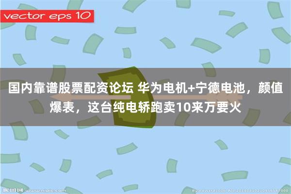 国内靠谱股票配资论坛 华为电机+宁德电池，颜值爆表，这台纯电轿跑卖10来万要火