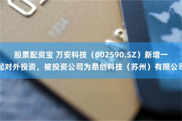股票配资宝 万安科技（002590.SZ）新增一起对外投资，被投资公司为昂创科技（苏州）有限公司