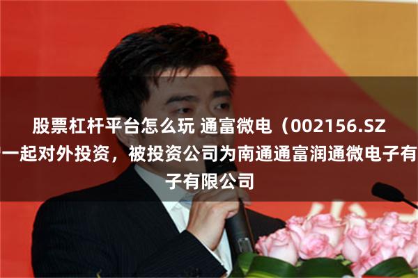 股票杠杆平台怎么玩 通富微电（002156.SZ）新增一起对外投资，被投资公司为南通通富润通微电子有限公司