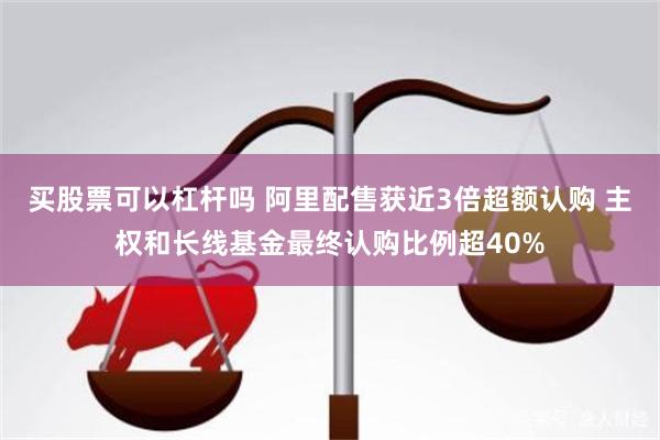买股票可以杠杆吗 阿里配售获近3倍超额认购 主权和长线基金最终认购比例超40%