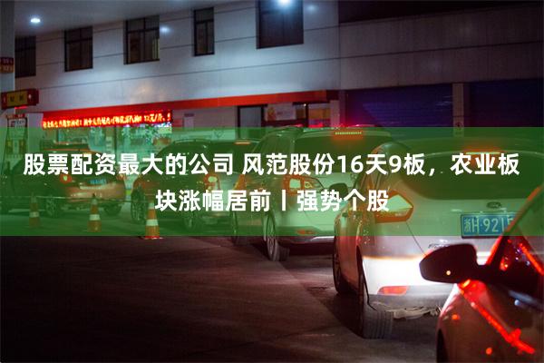 股票配资最大的公司 风范股份16天9板，农业板块涨幅居前丨强势个股