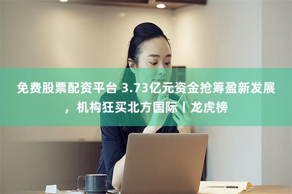 免费股票配资平台 3.73亿元资金抢筹盈新发展，机构狂买北方国际丨龙虎榜