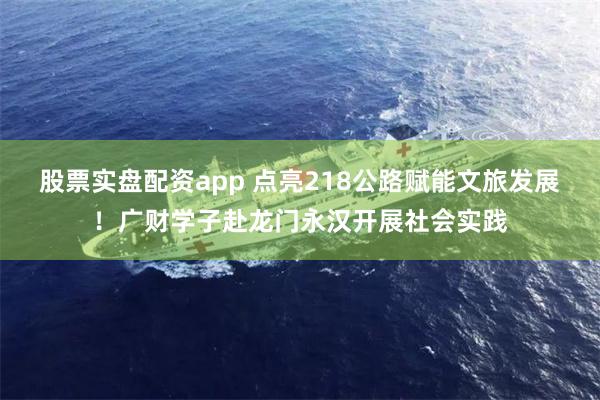 股票实盘配资app 点亮218公路赋能文旅发展！广财学子赴龙门永汉开展社会实践