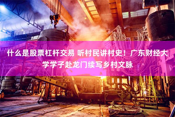 什么是股票杠杆交易 听村民讲村史！广东财经大学学子赴龙门续写乡村文脉