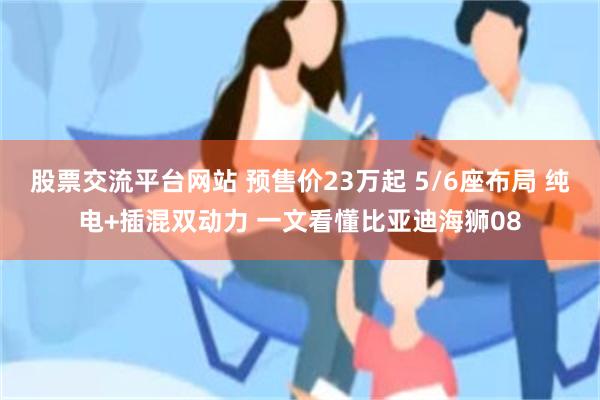 股票交流平台网站 预售价23万起 5/6座布局 纯电+插混双动力 一文看懂比亚迪海狮08
