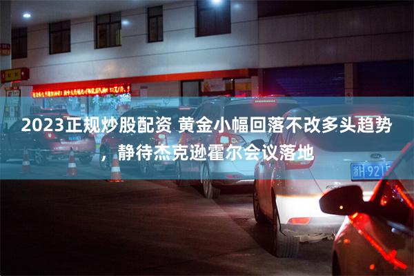 2023正规炒股配资 黄金小幅回落不改多头趋势，静待杰克逊霍尔会议落地