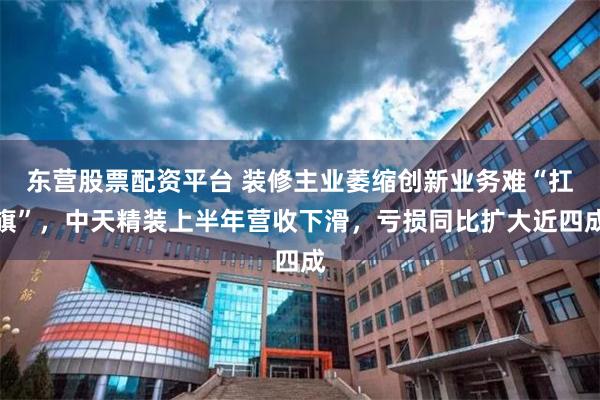 东营股票配资平台 装修主业萎缩创新业务难“扛旗”，中天精装上半年营收下滑，亏损同比扩大近四成