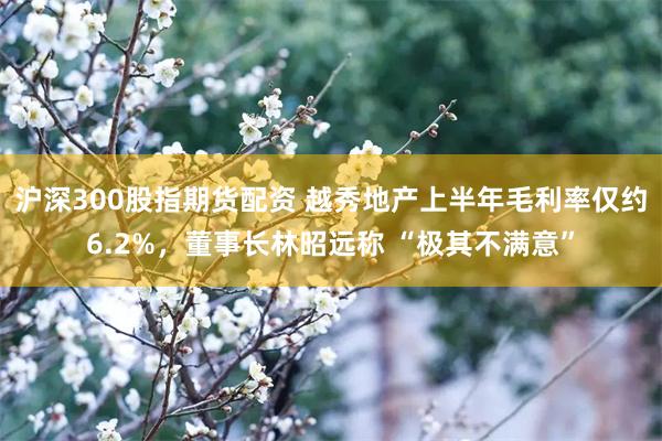 沪深300股指期货配资 越秀地产上半年毛利率仅约6.2%，董事长林昭远称 “极其不满意”