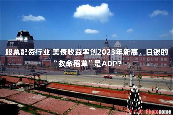 股票配资行业 美债收益率创2023年新高,白银的“救命稻草”是ADP?