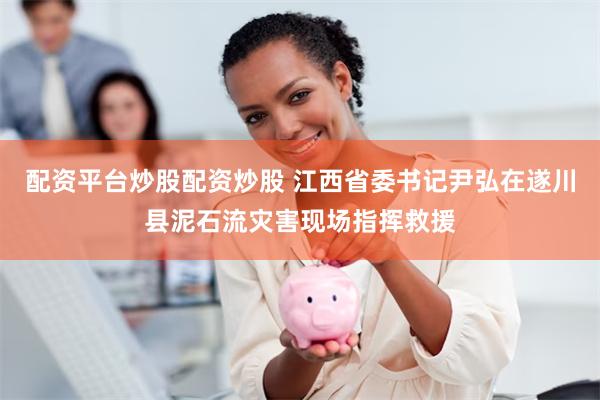 配资平台炒股配资炒股 江西省委书记尹弘在遂川县泥石流灾害现场指挥救援