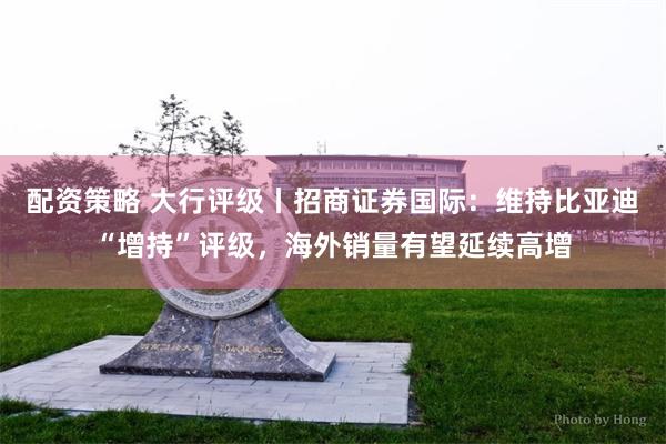 配资策略 大行评级丨招商证券国际：维持比亚迪“增持”评级，海外销量有望延续高增