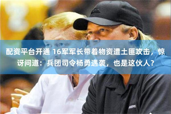配资平台开通 16军军长带着物资遭土匪攻击，惊讶问道：兵团司令杨勇遇袭，也是这伙人？
