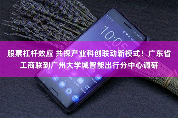 股票杠杆效应 共探产业科创联动新模式！广东省工商联到广州大学城智能出行分中心调研
