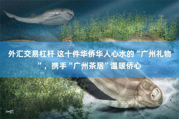 外汇交易杠杆 这十件华侨华人心水的“广州礼物”，携手“广州茶居”温暖侨心