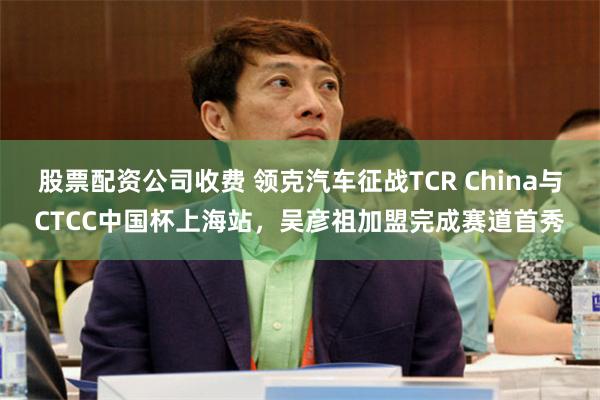 股票配资公司收费 领克汽车征战TCR China与CTCC中国杯上海站,吴彦祖加盟完成赛道首秀