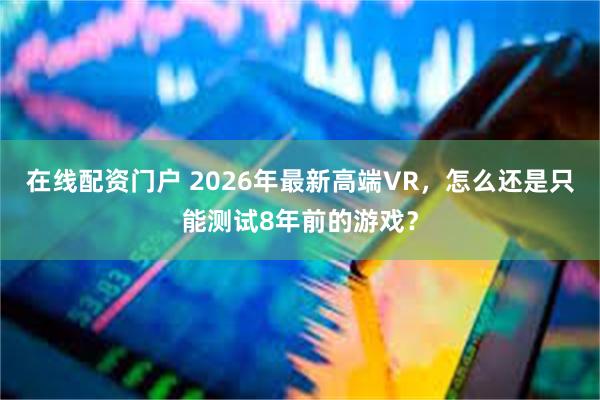 在线配资门户 2026年最新高端VR，怎么还是只能测试8年前的游戏？