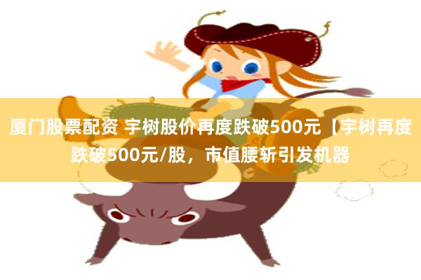 厦门股票配资 宇树股价再度跌破500元【宇树再度跌破500元/股，市值腰斩引发机器