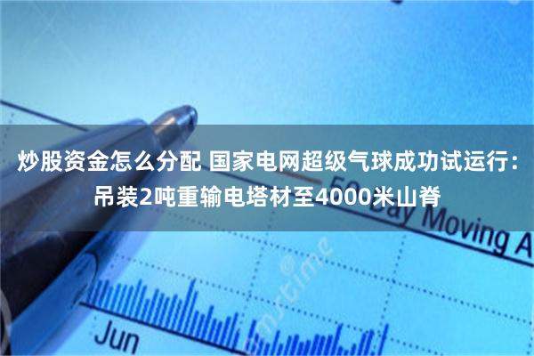 炒股资金怎么分配 国家电网超级气球成功试运行：吊装2吨重输电塔材至4000米山脊