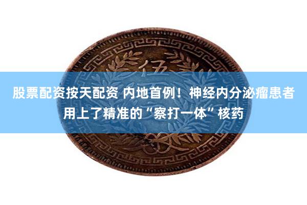 股票配资按天配资 内地首例！神经内分泌瘤患者用上了精准的“察打一体”核药