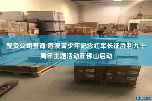 配资公司查询 港澳青少年纪念红军长征胜利九十周年主题活动在佛山启动