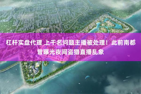 杠杆实盘代理 上千名问题主播被处理！此前南都曾曝光夜间盗猎直播乱象