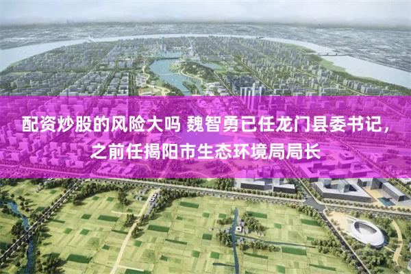配资炒股的风险大吗 魏智勇已任龙门县委书记，之前任揭阳市生态环境局局长