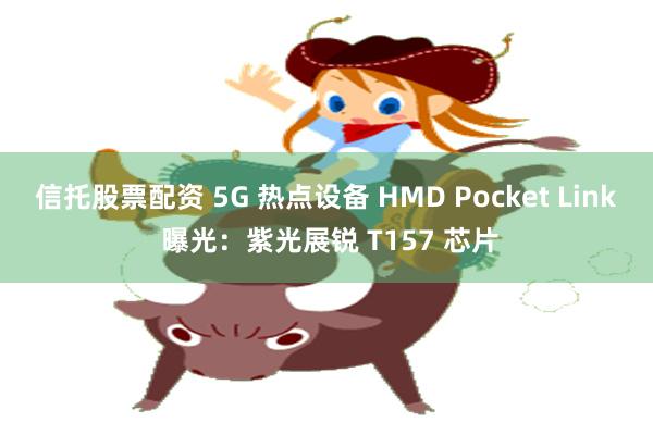 信托股票配资 5G 热点设备 HMD Pocket Link 曝光:紫光展锐 T157 芯片