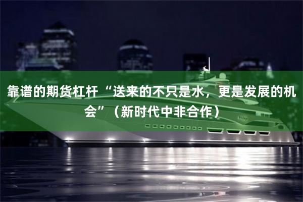 靠谱的期货杠杆 “送来的不只是水，更是发展的机会”（新时代中非合作）