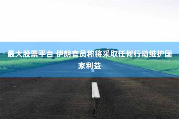 最大股票平台 伊朗官员称将采取任何行动维护国家利益