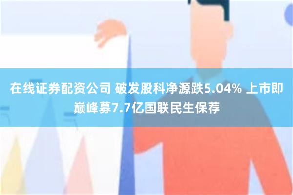 在线证券配资公司 破发股科净源跌5.04% 上市即巅峰募7.7亿国联民生保荐