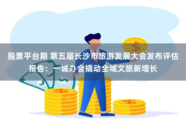 股票平台期 第五届长沙市旅游发展大会发布评估报告：一城办会撬动全域文旅新增长