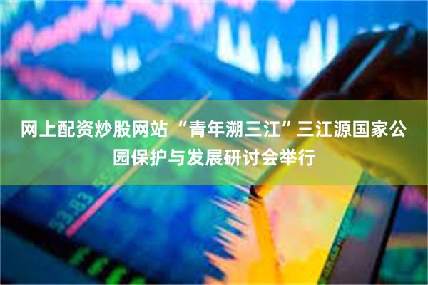 网上配资炒股网站 “青年溯三江”三江源国家公园保护与发展研讨会举行