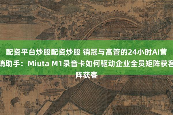 配资平台炒股配资炒股 销冠与高管的24小时AI营销助手：Miuta M1录音卡如何驱动企业全员矩阵获客