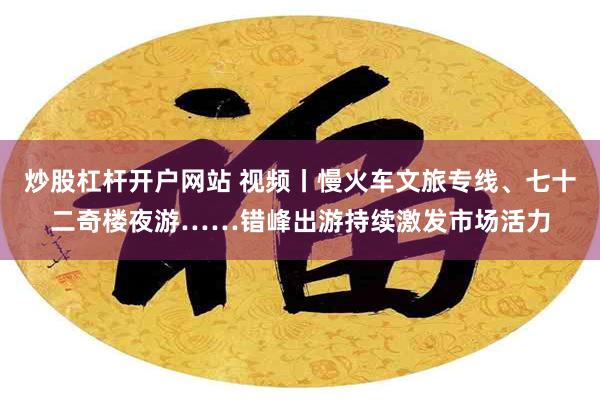 炒股杠杆开户网站 视频丨慢火车文旅专线、七十二奇楼夜游……错峰出游持续激发市场活力