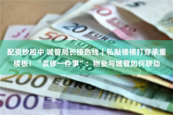 配资炒股中 城管局长接热线｜私敲楼梯打穿承重楼板！“装修一件事”：物业与城管如何联动