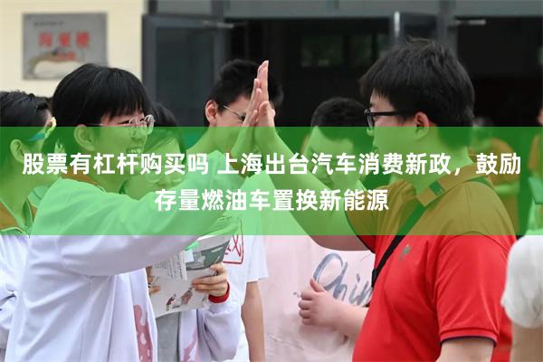 股票有杠杆购买吗 上海出台汽车消费新政，鼓励存量燃油车置换新能源