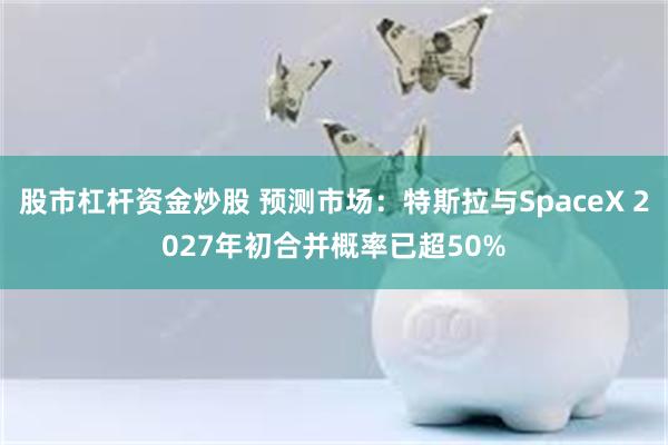 股市杠杆资金炒股 预测市场：特斯拉与SpaceX 2027年初合并概率已超50%